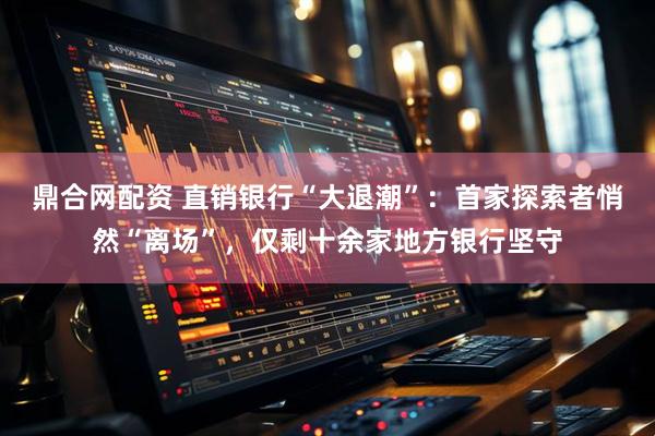 鼎合网配资 直销银行“大退潮”：首家探索者悄然“离场”，仅剩十余家地方银行坚守