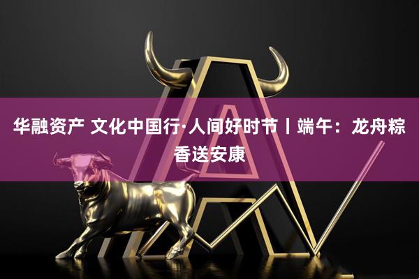 华融资产 文化中国行·人间好时节丨端午：龙舟粽香送安康