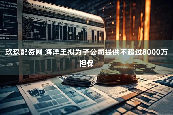 玖玖配资网 海洋王拟为子公司提供不超过8000万担保
