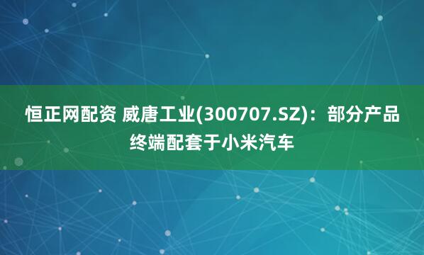 恒正网配资 威唐工业(300707.SZ)：部分产品终端配套于小米汽车