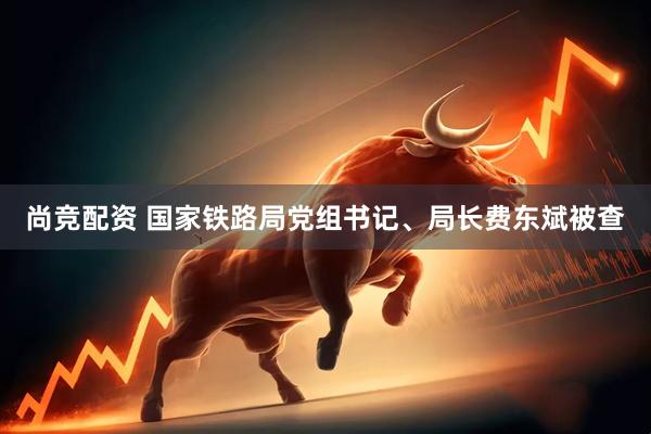 尚竞配资 国家铁路局党组书记、局长费东斌被查