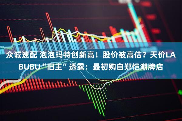 众诚速配 泡泡玛特创新高！股价被高估？天价LABUBU“旧主”透露：最初购自郑恺潮牌店