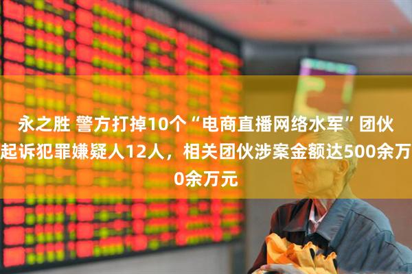 永之胜 警方打掉10个“电商直播网络水军”团伙，起诉犯罪嫌疑人12人，相关团伙涉案金额达500余万元