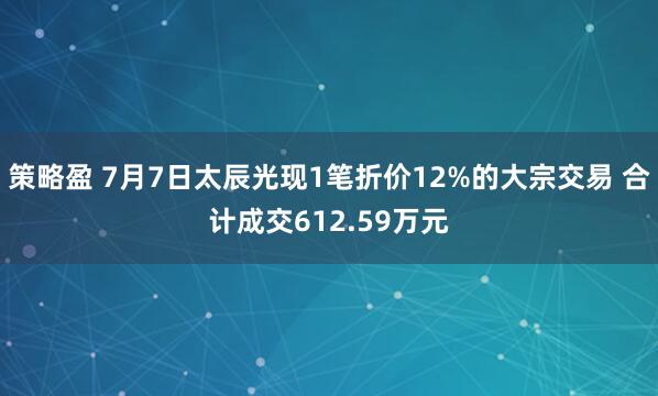 策略盈 7月7日太辰光现1笔折价12%的大宗交易 合计成交612.59万元