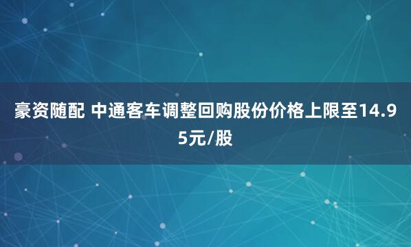 豪资随配 中通客车调整回购股份价格上限至14.95元/股