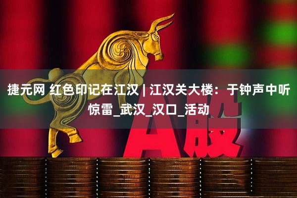 捷元网 红色印记在江汉 | 江汉关大楼：于钟声中听惊雷_武汉_汉口_活动