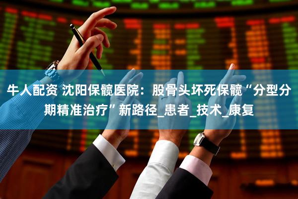 牛人配资 沈阳保髋医院：股骨头坏死保髋“分型分期精准治疗”新路径_患者_技术_康复