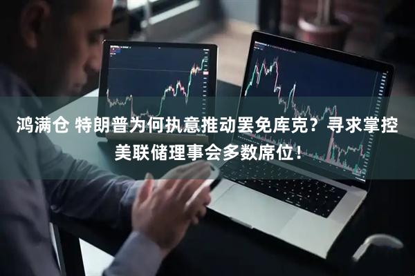 鸿满仓 特朗普为何执意推动罢免库克？寻求掌控美联储理事会多数席位！