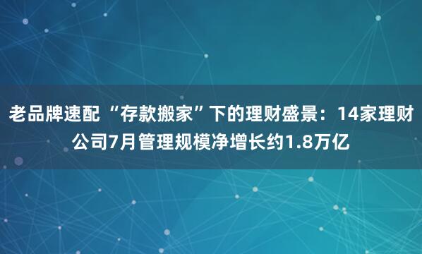 老品牌速配 “存款搬家”下的理财盛景：14家理财公司7月管理规模净增长约1.8万亿