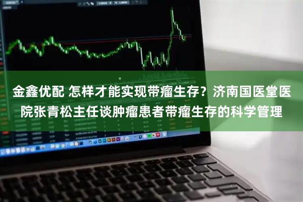 金鑫优配 怎样才能实现带瘤生存？济南国医堂医院张青松主任谈肿瘤患者带瘤生存的科学管理