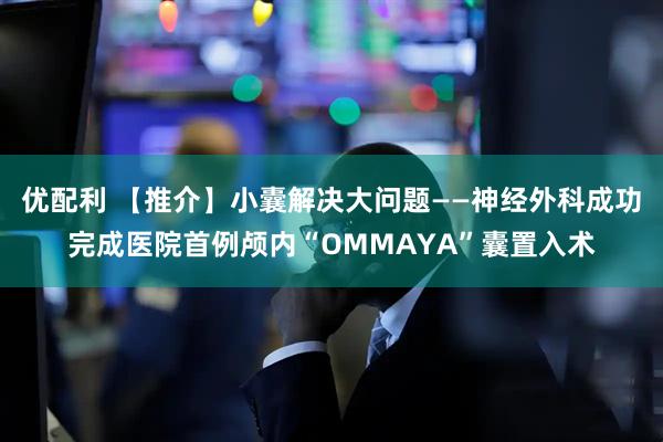 优配利 【推介】小囊解决大问题——神经外科成功完成医院首例颅内“OMMAYA”囊置入术