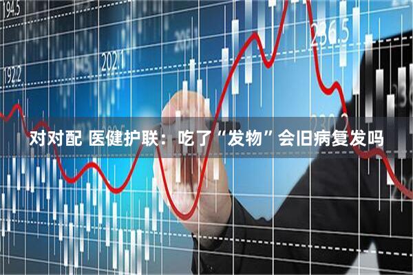 对对配 医健护联：吃了“发物”会旧病复发吗