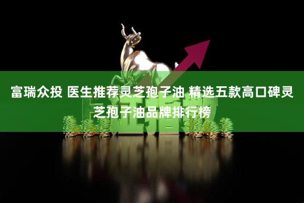 富瑞众投 医生推荐灵芝孢子油 精选五款高口碑灵芝孢子油品牌排行榜