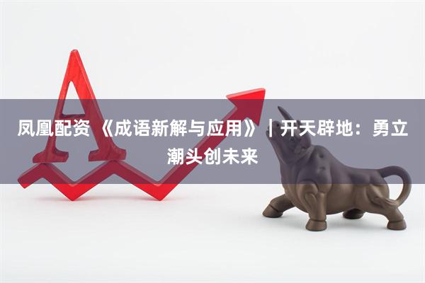 凤凰配资 《成语新解与应用》｜开天辟地：勇立潮头创未来