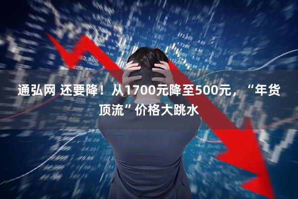 通弘网 还要降！从1700元降至500元，“年货顶流”价格大跳水