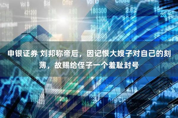 申银证券 刘邦称帝后，因记恨大嫂子对自己的刻薄，故赐给侄子一个羞耻封号