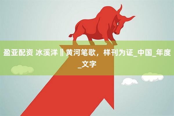 盈亚配资 冰溪洋‖黄河笔歌，样刊为证_中国_年度_文字