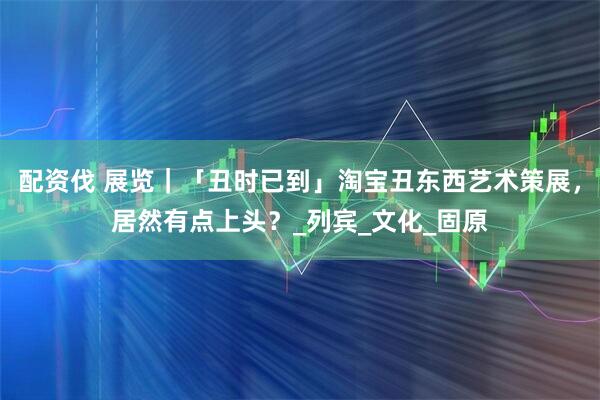 配资伐 展览｜「丑时已到」淘宝丑东西艺术策展，居然有点上头？_列宾_文化_固原