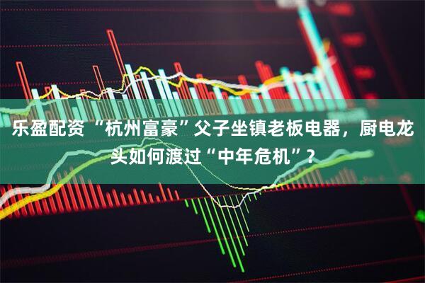 乐盈配资 “杭州富豪”父子坐镇老板电器，厨电龙头如何渡过“中年危机”？