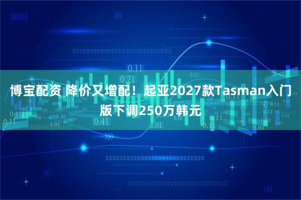 博宝配资 降价又增配！起亚2027款Tasman入门版下调250万韩元