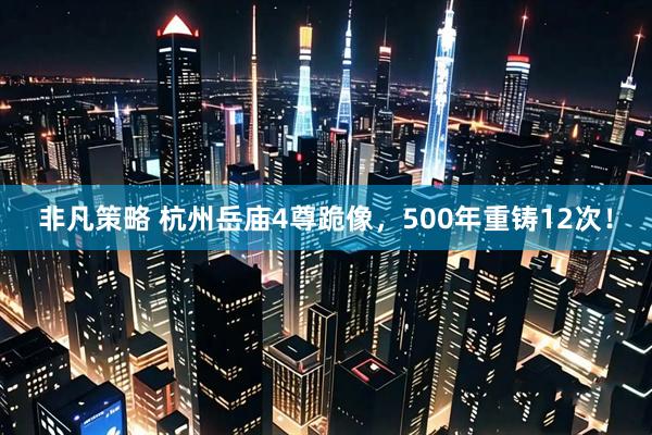 非凡策略 杭州岳庙4尊跪像，500年重铸12次！